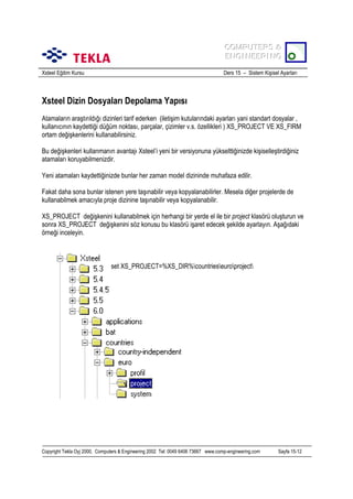 COMPUTERS &
COMPUTERS &
ENGINEERING
ENGINEERING
Xsteel Eğitim Kursu

Ders 15 – Sistem Kişisel Ayarlarõ

Xsteel Dizin Dosyalarõ Depolama Yapõsõ
Atamalarõn araştõrõldõğõ dizinleri tarif ederken (iletişim kutularõndaki ayarlarõ yani standart dosyalar ,
kullanõcõnõn kaydettiği düğüm noktasõ, parçalar, çizimler v.s. özellikleri ) XS_PROJECT VE XS_FIRM
ortam değişkenlerini kullanabilirsiniz.
Bu değişkenleri kullanmanõn avantajõ Xsteel’i yeni bir versiyonuna yükselttiğinizde kişiselleştirdiğiniz
atamalarõ koruyabilmenizdir.
Yeni atamalarõ kaydettiğinizde bunlar her zaman model dizininde muhafaza edilir.
Fakat daha sona bunlar istenen yere taşõnabilir veya kopyalanabilirler. Mesela diğer projelerde de
kullanabilmek amacõyla proje dizinine taşõnabilir veya kopyalanabilir.
XS_PROJECT değişkenini kullanabilmek için herhangi bir yerde el ile bir project klasörü oluşturun ve
sonra XS_PROJECT değişkenini söz konusu bu klasörü işaret edecek şekilde ayarlayõn. Aşağõdaki
örneği inceleyin.

set XS_PROJECT=%XS_DIR%countrieseuroproject

Copyright Tekla Oyj 2000, Computers & Engineering 2002 Tel: 0049 6406 73667 www.comp-engineering.com

Sayfa 15-12

 