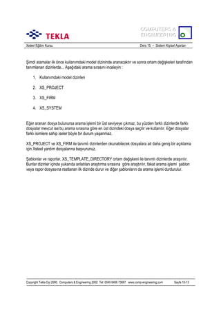 COMPUTERS &
COMPUTERS &
ENGINEERING
ENGINEERING
Xsteel Eğitim Kursu

Ders 15 – Sistem Kişisel Ayarlarõ

Şimdi atamalar ilk önce kullanõmdaki model dizininde aranacaktõr ve sonra ortam değişkeleri tarafõndan
tanõmlanan dizinlerde... Aşağõdaki arama sõrasõnõ inceleyin :
1. Kullanõmdaki model dizinleri
2. XS_PROJECT
3. XS_FIRM
4. XS_SYSTEM
Eğer aranan dosya bulunursa arama işlemi bir üst seviyeye çõkmaz, bu yüzden farklõ dizinlerde farklõ
dosyalar mevcut ise bu arama sõrasõna göre en üst dizindeki dosya seçilir ve kullanõlõr. Eğer dosyalar
farklõ isimlere sahip iseler böyle bir durum yaşanmaz.
XS_PROJECT ve XS_FIRM ile tanõmlõ dizinlerden okunabilecek dosyalara ait daha geniş bir açõklama
için Xsteel yardõm dosyalarõna başvurunuz.
Şablonlar ve raporlar, XS_TEMPLATE_DIRECTORY ortam değişkeni ile tanõmlõ dizinlerde araşõrõlõr.
Bunlar dizinler içinde yukarõda anlatõlan araştõrma sõrasõna göre araştõrõlõr, fakat arama işlemi şablon
veya rapor dosyasõna rastlanan ilk dizinde durur ve diğer şablonlarõn da arama işlemi durdurulur.

Copyright Tekla Oyj 2000, Computers & Engineering 2002 Tel: 0049 6406 73667 www.comp-engineering.com

Sayfa 15-13

 