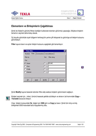 COMPUTERS &
COMPUTERS &
ENGINEERING
ENGINEERING
Xsteel Eğitim Kursu

Ders 1 – Train 1 Modeli

Elemanlarõn ve Birleşimlerin Çoğaltõlmasõ
Şimdi de Xsteel’in görüntü filtresi özelliğini kullanarak kolonlarõ görünmez yapacağõz. Böylece kirişlerin
tamamõnõ seçmek daha kolay olacak.
Üç boyutlu görüntüde siyah bölgenin herhangi bir yerine çift tõklayarak bu görünüşe ait iletişim kutusunu
görüntüleyin.
Filter tuşuna basõn ve açõlan iletişim kutusunu aşağõdaki gibi tamamlayõn:

Şimdi Modify tuşuna basarak kolonlarõ filtre edip sadece kirişlerin görünmesini sağlayõn.
Kirişleri seçmek için , imleci, tümünü kesecek şekilde sürükleyin ve ekranõn üst kõsmõndaki Copy –
Translate kutusuna tõklayõn.
Copy iletişim kutusundaki Dz değeri için 3300 girin ve Copy’ye basõn. Şimdi tüm kiriş ve kiriş
birleşimleri 6500 kotundaki kat’a kopyalanmõş oldu.

Copyright Tekla Oyj 2000, Computers & Engineering 2002 Tel: 0049 6406 73667 www.comp-engineering.com

Sayfa 1-20

 