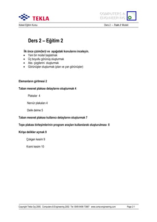 COMPUTERS &
COMPUTERS &
ENGINEERING
ENGINEERING
Xsteel Eğitim Kursu

Ders 2 – Train 2 Modeli

Ders 2 – Eğitim 2
İlk önce çizim(ler)i ve aşağõdaki konularõnõ inceleyin.
• Yeni bir model başlatmak
• Üç boyutlu görünüş oluşturmak
• Aks çizgilerini oluşturmak
• Görünüşler oluşturmak (plan ve yan görünüşler)

Elemanlarõn girilmesi 2
Taban mesnet plakasõ detaylarõnõ oluşturmak 4
Plakalar 4
Nervür plakalarõ 4
Delik delme 5
Taban mesnet plakasõ kullanõcõ detaylarõnõ oluşturmak 7
Tepe plakasõ birleşimlerinin program araçlarõ kullanõlarak oluşturulmasõ 8
Kirişe delikler açmak 9
Çokgen kesim 9
Kõsmi kesim 10

Copyright Tekla Oyj 2000, Computers & Engineering 2002 Tel: 0049 6406 73667 www.comp-engineering.com

Page 2-1

 