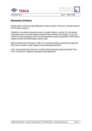 COMPUTERS &
COMPUTERS &
ENGINEERING
ENGINEERING
Xsteel Eğitim Kursu

Ders 2 – Train 2 Modeli

Elemanlarõn Girilmesi
Kolonlarõ eğitim 2 çizimlerinde gösterildiği gibi girin (taban seviyesini –200 kotuna, üst başlõk seviyesini
ise 5100 kotuna ayarlayõn.)
Öncelikle B-1 aks kesişme noktasõndaki kolonun üst başlõk noktasõna , ardõndan B-3 aks kesişme
noktasõndaki kolonun üst başlõk noktasõna tõklayarak B aksõ üzerinde bir kiriş oluşturun. 2 nolu aks
üzerinde bir kiriş oluşturmak için önce 2 nolu aks çizgisindeki yan görünüş üzerindeki A-5500 kesişme
noktasõnõ ardõndan da B-5500 kesişme noktasõnõ seçin.
Diğer bir alternatif ise her iki kirişi de +5.500 T.O.S. seviyesine yerleştirip sonrada B aks çizgisindeki
kirişi, kirişe ait “position in depth” bölgesine 400 yazarak aşağõ düşürmektir.
2 nolu aks üzerindeki kirişe ait konsolu, bu elemanõn Beam Properties diyalog kutusundaki “Move
End1” ve “Move End 2” değerlerini ayarlayarak kontrol edebilirsiniz.

Copyright Tekla Oyj 2000, Computers & Engineering 2002 Tel: 0049 6406 73667 www.comp-engineering.com

Page 2-3

 