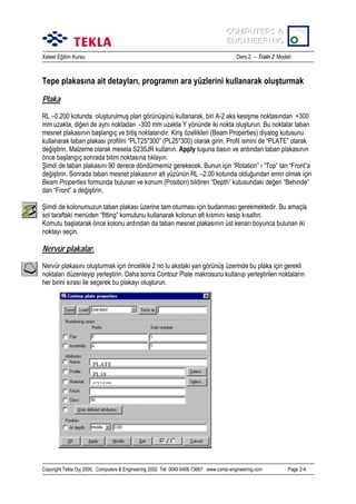 COMPUTERS &
COMPUTERS &
ENGINEERING
ENGINEERING
Xsteel Eğitim Kursu

Ders 2 – Train 2 Modeli

Tepe plakasõna ait detaylarõ, programõn ara yüzlerini kullanarak oluşturmak
Plaka
RL –0.200 kotunda oluşturulmuş plan görünüşünü kullanarak, biri A-2 aks kesişme noktasõndan +300
mm uzakta, diğeri de aynõ noktadan -300 mm uzakta Y yönünde iki nokta oluşturun. Bu noktalar taban
mesnet plakasõnõn başlangõç ve bitiş noktalarõdõr. Kiriş özellikleri (Beam Properties) diyalog kutusunu
kullanarak taban plakasõ profilini “PLT25*300” (PL25*300) olarak girin. Profil ismini de “PLATE” olarak
değiştirin. Malzeme olarak mesela S235JR kullanõn. Apply tuşuna basõn ve ardõndan taban plakasõnõn
önce başlangõç sonrada bitim noktasõna tõklayõn.
Şimdi de taban plakasõnõ 90 derece döndürmemiz gerekecek. Bunun için “Rotation” õ “Top” tan “Front”a
değiştirin. Sonrada taban mesnet plakasõnõn alt yüzünün RL –2.00 kotunda olduğundan emin olmak için
Beam Properties formunda bulunan ve konum (Position) bildiren “Depth” kutusundaki değeri “Behinde”
dan “Front” a değiştirin.
Şimdi de kolonumuzun taban plakasõ üzerine tam oturmasõ için budanmasõ gerekmektedir. Bu amaçla
sol taraftaki menüden “fitting” komutunu kullanarak kolonun alt kõsmõnõ kesip kõsaltõn.
Komutu başlatarak önce kolonu ardõndan da taban mesnet plakasõnõn üst kenarõ boyunca bulunan iki
noktayõ seçin.

Nervür plakaları
Nervür plakasõnõ oluşturmak için öncelikle 2 no lu akstaki yan görünüş üzerinde bu plaka için gerekli
noktalarõ düzenleyip yerleştirin. Daha sonra Contour Plate makrosunu kullanõp yerleştirilen noktalarõn
her birini sõrasõ ile seçerek bu plakayõ oluşturun.

PLATE
PL10
S235JR

Copyright Tekla Oyj 2000, Computers & Engineering 2002 Tel: 0049 6406 73667 www.comp-engineering.com

Page 2-4

 