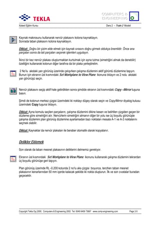 COMPUTERS &
COMPUTERS &
ENGINEERING
ENGINEERING
Xsteel Eğitim Kursu

Ders 2 – Train 2 Modeli

Kaynak makrosunu kullanarak nervür plakasõnõ kolona kaynaklayõn.
Sonrada taban plakasõnõ kolona kaynaklayõn.
Dikkat: Doğru bir çizim elde etmek için kaynak sõrasõnõ doğru girmek oldukça önemlidir. Önce ana
parçalarõ sonra da tali parçalarõ seçerek işlemleri uygulayõn.
İkinci bir kez nervür plakasõ oluşturmaktan kurtulmak için ayna tutma (simetriğini almak da denebilir)
özelliğini kullanarak kolonun diğer tarafõna da bir plaka yerleştirelim.
2 No’lu akstaki yan görünüş üzerinde çalõşõrken çalõşma düzlemini aktif görüntü düzlemine taşõyõn.
Bunun için ekranõn üst kõsmõndaki Set Workplane to View Plane ikonuna tõklayõn ve 2 nolu akstaki
yan görünüşü seçin.
Nervür plakasõnõ seçip aktif hale getirdikten sonra şimdide ekranõn üst kõsmõndaki Copy –Mirror tuşuna
basõn.
Şimdi de kolonun merkez çizgisi üzerindeki iki noktayõ düşey olarak seçin ve Copy/Mirror diyalog kutusu
üzerindeki Copy tuşuna tõklayõn.
Dikkat: Ayna komutu seçilen parçalarõn, çalõşma düzlemini dikine kesen ve belirtilen çizgiden geçen bir
düzleme göre simetriğini alõr. Nervürlerin simetriğini almanõn diğer bir yolu ise üç boyutlu görünüşte
çalõşma düzlemini plan görünüş düzlemine ayarlamadan bazõ noktalarõ mesala A-1 ve A-3 noktalarõnõ
seçmek olabilir.
Dikkat: Kaynaklar da nervür plakalarõ ile beraber otomatik olarak kopyalanõr.

Delikler Eklemek
Son olarak da taban mesnet plakasõnõn deliklerini delmemiz gerekiyor.
Ekranõn üst kõsmõndaki Set Workplane to View Plane ikonunu kullanarak çalõşma düzlemini tekrardan
üç boyutlu görünüşe geri taşõyõn.
Plan görünüş üzerinde RL -0.200 kotunda 2 no’lu aks çizgisi boyunca, tercihen taban mesnet
plakasõnõn kenarlarõndan 50 mm içerde kalacak şekilde iki nokta oluşturun. İlk ve son cõvatalar buradan
geçecektir.

Copyright Tekla Oyj 2000, Computers & Engineering 2002 Tel: 0049 6406 73667 www.comp-engineering.com

Page 2-5

 