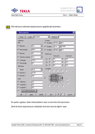 COMPUTERS &
COMPUTERS &
ENGINEERING
ENGINEERING
Xsteel Eğitim Kursu

Ders 2 – Train 2 Modeli

Bolt makrosunu kullanarak diyalog kutusunu aşağõdaki gibi tamamlayõn.

Bu ayarlarõ uygulayõn, taban mesnet plakasõnõ seçin ve sonra fare orta tuşuna basõn.
Şimdi de henüz oluşturulmuş bu noktalardan önce birini sonra da diğerini seçin.

Copyright Tekla Oyj 2000, Computers & Engineering 2002 Tel: 0049 6406 73667 www.comp-engineering.com

Page 2-6

 