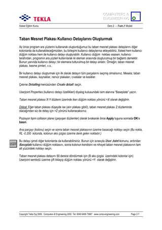 COMPUTERS &
COMPUTERS &
ENGINEERING
ENGINEERING
Xsteel Eğitim Kursu

Ders 2 – Train 2 Modeli

Taban Mesnet Plakasõ Kullanõcõ Detaylarõnõ Oluşturmak
Az önce program ara yüzlerini kullanarak oluşturduğumuz bu taban mesnet plakasõ detaylarõnõ diğer
kolonlarda da kullanabileceğimizden, bu birleşimi kullanõcõ detaylarõna ekleyebiliriz. Xsteel hem kullanõcõ
düğüm noktasõ hem de kullanõcõ detayõ oluşturabilir. Kullanõcõ düğüm noktasõ esasen; kullanõcõ
tarafõndan, programõn ara yüzleri kullanõlarak iki eleman arasõnda oluşturulmuş bir bağlantõ demektir.
Bunun yanõnda kullanõcõ detayõ; bir elemana tutturulmuş bir detayõ anlatõr. Örneğin; taban mesnet
plakasõ, kesme pimleri, v.s..
Bir kullanõcõ detayõ oluşturmak için ilk olarak detayõn tüm parçalarõnõ seçmiş olmalõsõnõz. Mesela; taban
mesnet plakasõ, kaynaklar, nervür plakalarõ, cõvatalar ve kesikler.
Çekme Detailing menüsünden Create detail’i seçin.
Userjoint Properties (kullanõcõ detayõ özellikleri) diyalog kutusundaki isim alanõna “Baseplate” yazõn.
Taban mesnet plakasõ X-Y düzlemi üzerinde iken düğüm noktasõ yönünü +X olarak değiştirin.
Dikkat: Eğer taban plakasõ düşeyde ise (alõn plakasõ gibi0), taban mesnet plakasõ Z düzleminde
olacağõndan siz de detay için +Z yönünü kullanacaksõnõz.
Pozisyon tipini collision plane (çarpõşan düzlemler) olarak bõrakarak önce Apply tuşuna sonrada OK’e
basõn.
Ana parçayõ (kolonu) seçin ve sonra taban mesnet plakasõnõn üzerine basacağõ noktayõ seçin (Bu nokta,
RL -0.200 kotunda, kolonun aks çizgisi üzerine denk gelen noktadõr.)
Bu detayõ şimdi diğer kolonlarda da kullanabilirsiniz. Bunun için sõrasõyla User Joint ikonunu, ardõndan
Baseplate kullanõcõ düğüm noktasõnõ, sonra kolonun kendisini ve nihayet taban mesnet plakasõnõn tam
alt yüzündeki noktayõ seçin.
Taban mesnet plakasõ detayõnõ 90 derece döndürmek için (B aks çizgisi üzerindeki kolonlar için)
Userjoint sembolü üzerine çift tõklayõp düğüm noktasõ yönünü +Y olarak değiştirin.

Copyright Tekla Oyj 2000, Computers & Engineering 2002 Tel: 0049 6406 73667 www.comp-engineering.com

Page 2-7

 