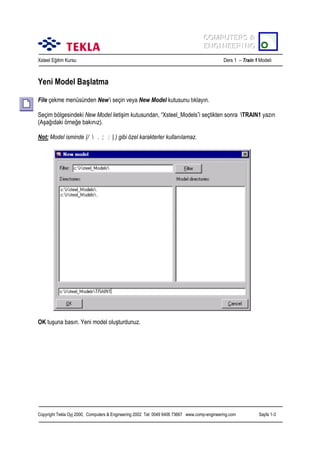 COMPUTERS &
COMPUTERS &
ENGINEERING
ENGINEERING
Xsteel Eğitim Kursu

Ders 1 – Train 1 Modeli

Yeni Model Başlatma
File çekme menüsünden New’i seçin veya New Model kutusunu tõklayõn.
Seçim bölgesindeki New Model iletişim kutusundan, “Xsteel_Models”i seçtikten sonra TRAIN1 yazõn
(Aşağõdaki örneğe bakõnõz).
Not: Model isminde (/  . ; : | ) gibi özel karakterler kullanõlamaz.

OK tuşuna basõn. Yeni model oluşturdunuz.

Copyright Tekla Oyj 2000, Computers & Engineering 2002 Tel: 0049 6406 73667 www.comp-engineering.com

Sayfa 1-3

 