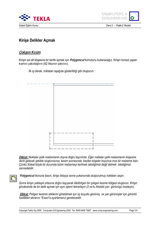 COMPUTERS &
COMPUTERS &
ENGINEERING
ENGINEERING
Xsteel Eğitim Kursu

Ders 2 – Train 2 Modeli

Kirişe Delikler Açmak
Çokgen Kesim
Kirişin sol alt köşesine bir kertik açmak için Polygoncut komutunu kullanacağõz. Kirişin konsol yapan
kõsmõnõ yakõnlaştõrõn (A2 Aksõnõn yakõnõnõ).
İlk iş olarak, noktalarõ aşağõda gösterildiği gibi oluşturun :

Dikkat: Noktalar çelik malzemenin dõşõna doğru taşõrõlõrlar. Eğer noktalar çelik malzemenin köşesine
denk gelecek şekilde oluşturulursa, kesim sonrasõnda, kesilen köşeler boyunca ince bir malzeme kalõr.
Çünkü Xsteel böyle bir durumda bizim malzemeyi kertmek istediğimizi değil delmek istediğimizi
zannedebilir.
Polygoncut ikonuna basõn, kirişe tõklayõp sonra yukarõsõnda oluşturulmuş noktalarõ seçin.
Sonra kirişin yaklaşõk ortasõna doğru taşõyarak dikdörtgen bir çokgen kesme bölgesi oluşturun. Kirişin
gövdesinde de bir delik açmak için aynõ işlemi tekrarlayõn (2 no’lu Akstaki yan görünüşü inceleyin).
Dikkat: Poligon kesimin etkilerini görebilmek için üç boyutlu görünüş ve yan görünüşler için görüntü
özellikleri ekranõnõ “Exact”a ayarlamanõz gerekecektir.

Copyright Tekla Oyj 2000, Computers & Engineering 2002 Tel: 0049 6406 73667 www.comp-engineering.com

Page 2-9

 