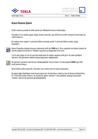 COMPUTERS &
COMPUTERS &
ENGINEERING
ENGINEERING
Xsteel Eğitim Kursu

Ders 2 – Train 2 Modeli

Kõsmi Kesme İşlemi
Kirişin üzerine yuvarlak bir delik açmak için Partcut komutunu kullanacağõz.
Öncelikle 2 no’lu akstan geçen düşey düzlem üzerinde, çap 200’lük bir profilin merkezini temsil eden bir
nokta oluşturun.
Bu noktayõ önce negatif X yönünde 200mm sonrada pozitif X yönünde 200mm kadar uzağa
kopyalayõn.
Beam Properties diyalog kutusunu kullanarak profil için D200 girin. Bunu yaparken de düzlem (plane) ile
derinlik (depth) konumlarõnõn “Middle”e ayarlanmõş olduğundan emin olun.
2 no’lu aks çizgisi nin her iki yanõnda oluşturulan iki noktayõ seçerek profili girin. Bu işlem girdiğiniz
elemanõn kiriş gövdesini delerek karşõya geçmesini sağlayacaktõr.
Bu elemanõn çevresini kesmek için Create partcut ikonuna basõn ve kirişi seçerek D200 (çap 200)
profil üzerine tõklayõn.
Şimdi D200 profilini iptal edin. Ardõndan mavi renkte kõsmi bir kesik bõrakacaktõr.
Bu işlemi diğer dikdörtgen kõsmi kesme işlemi için de tekrarlayõn, fakat bu kez 45 derece döndürülmüş
PLT 200*200 profilini kullanõn. Bu döndürme işlemi, elemanõn kiriş özellikleri diyalog kutusundaki
“rotation” alanõna 45 yazõlarak gerçekleştirilebilir.

Copyright Tekla Oyj 2000, Computers & Engineering 2002 Tel: 0049 6406 73667 www.comp-engineering.com

Page 2-10

 