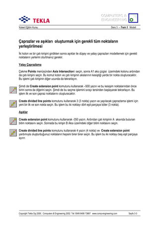 COMPUTERS &
COMPUTERS &
ENGINEERING
ENGINEERING
Xsteel Eğitim Kursu

Ders 3 – Train 3 Modeli

Çaprazlar ve aşõklarõ oluşturmak için gerekli tüm noktalarõn
yerleştirilmesi
İki kolon ve bir çatõ kirişini girdikten sonra aşõklar ile düşey ve yatay çaprazlarõ modellemek için gerekli
noktalarõn yerlerini oturtmanõz gerekir.
Yatay Çaprazlama
Çekme Points menüsünden Axis Intersection’õ seçin, sonra A1 aks çizgisi üzerindeki kolonu ardõndan
da çatõ kirişini seçin. Bu komut kolon ve çatõ kirişinin akslarõnõn kesiştiği yerde bir nokta oluşturacaktõr.
Bu işlemi çatõ kirişinin diğer ucunda da tekrarlayõn.
Şimdi de Create extension point komutunu kullanarak –500 yazõn ve bu kesişim noktalarõndan önce
birini sonra da diğerini seçin. Şimdi de bu seçme işlemini sõrayõ tersinden başlayarak tekrarlayõn. Bu
işlem ilk ve son çapraz noktalarõnõ oluşturacaktõr.
Create divided line points komutunu kullanarak 3 (3 nokta) yazõn ve yapõlacak çaprazlama işlemi için
yeni bir ilk ve son nokta seçin. Bu işlem bu iki noktayõ dört eşit parçaya böler (3 nokta).
Aşõklar
Create extension point komutunu kullanarak -350 yazõn. Ardõndan çatõ kirişinin A aksõnda bulunan
bitim noktasõnõ seçin. Sonrada bu kirişin B Aksõ üzerindeki diğer bitim noktasõnõ seçin.
Create divided line points komutunu kullanarak 4 yazõn (4 nokta) ve Create extension point
yardõmõyla oluşturduğunuz noktalarõn hepsini birer birer seçin. Bu işlem bu iki noktayõ beş eşit parçaya
ayõrõr.

Copyright Tekla Oyj 2000, Computers & Engineering 2002 Tel: 0049 6406 73667 www.comp-engineering.com

Sayfa 3-3

 