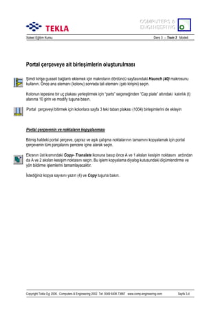 COMPUTERS &
COMPUTERS &
ENGINEERING
ENGINEERING
Xsteel Eğitim Kursu

Ders 3 – Train 3 Modeli

Portal çerçeveye ait birleşimlerin oluşturulmasõ
Şimdi kirişe gusseli bağlantõ eklemek için makrolarõn dördüncü sayfasõndaki Haunch (40) makrosunu
kullanõn. Önce ana elemanõ (kolonu) sonrada tali elemanõ (çatõ kirişini) seçin.
Kolonun tepesine bir uç plakasõ yerleştirmek için “parts” seçeneğinden “Cap plate” altõndaki kalõnlõk (t)
alanõna 10 girin ve modify tuşuna basõn.
Portal çerçeveyi bitirmek için kolonlara sayfa 3 teki taban plakasõ (1004) birleşimlerini de ekleyin

Portal çerçevenin ve noktalarõn kopyalanmasõ
Bitmiş haldeki portal çerçeve, çapraz ve aşõk çalõşma noktalarõnõn tamamõnõ kopyalamak için portal
çerçevenin tüm parçalarõnõ pencere içine alarak seçin.
Ekranõn üst kõsmõndaki Copy- Translate ikonuna basõp önce A ve 1 akslarõ kesişim noktasõnõ ardõndan
da A ve 2 akslarõ kesişim noktasõnõ seçin. Bu işlem kopyalama diyalog kutusundaki ölçümlendirme ve
yön bildirme işlemlerini tamamlayacaktõr.
İstediğiniz kopya sayõsõnõ yazõn (4) ve Copy tuşuna basõn.

Copyright Tekla Oyj 2000, Computers & Engineering 2002 Tel: 0049 6406 73667 www.comp-engineering.com

Sayfa 3-4

 