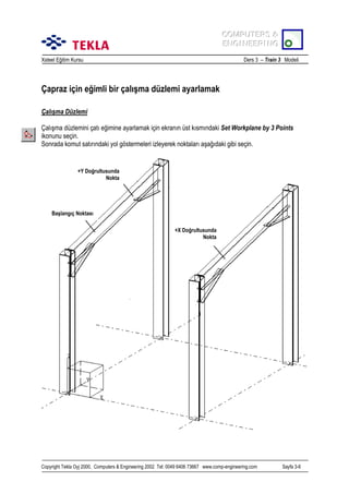 COMPUTERS &
COMPUTERS &
ENGINEERING
ENGINEERING
Xsteel Eğitim Kursu

Ders 3 – Train 3 Modeli

Çapraz için eğimli bir çalõşma düzlemi ayarlamak
Çalõşma Düzlemi
Çalõşma düzlemini çatõ eğimine ayarlamak için ekranõn üst kõsmõndaki Set Workplane by 3 Points
ikonunu seçin.
Sonrada komut satõrõndaki yol göstermeleri izleyerek noktalarõ aşağõdaki gibi seçin.

+Y Doğrultusunda
Nokta

Başlangõç Noktasõ
+X Doğrultusunda
Nokta

Copyright Tekla Oyj 2000, Computers & Engineering 2002 Tel: 0049 6406 73667 www.comp-engineering.com

Sayfa 3-6

 