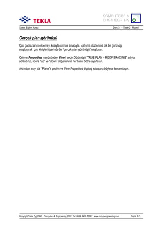 COMPUTERS &
COMPUTERS &
ENGINEERING
ENGINEERING
Xsteel Eğitim Kursu

Ders 3 – Train 3 Modeli

Gerçek plan görünüşü
Çatõ çaprazlarõnõ eklemeyi kolaylaştõrmak amacõyla, çalõşma düzlemine dik bir görünüş
oluşturarak çatõ kirişleri üzerinde bir “gerçek plan görünüşü” oluşturun.
Çekme Properties menüsünden View’i seçin.Görünüşü “TRUE PLAN – ROOF BRACING” adõyla
adlandõrõp, sonra “up” ve “down” değerlerinin her birini 500’e ayarlayõn.
Ardõndan açõyõ da “Plane”e çevirin ve View Properties diyalog kutusunu böylece tamamlayõn.

Copyright Tekla Oyj 2000, Computers & Engineering 2002 Tel: 0049 6406 73667 www.comp-engineering.com

Sayfa 3-7

 