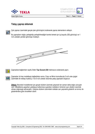 COMPUTERS &
COMPUTERS &
ENGINEERING
ENGINEERING
Xsteel Eğitim Kursu

Ders 3 – Train 3 Modeli

Yatay çapraz eklemek
Çatõ çaprazõ üzerindeki gerçek plan görünüşünü kullanarak çapraz elemanlarõnõ ekleyin.
Bu çaprazlarõn doğru yerleştirilip yerleştirilmediğini kontrol etmek için üç boyutlu (3D) görünüşü ve 1
no’lu akstaki yandan görünüşü inceleyin.

Çaprazlara bağlantõlarõ sayfa 2’deki Tup Gusset (20) makrosunu kullanarak yapõn.
Çaprazlarõ bir kez modelleyip bağladõktan sonra, Copy ve Mirror komutlarõyla 3 no’lu aks çizgisi
üzerindeki iki noktayõ kullanõp, 4 ve 5 no’lu akslar arasõnda yatay çaprazlar oluşturun.
Dikkat: Nesneleri modellemek için gerçek düzlem üzerinde çalõşmak her zaman daha doğru sonuçlar
verir. Modelleme yaparken yakalayõp kullanmanõz gereken noktalarõn tümünün aynõ düzlem üzerinde
olmasõ doğruluğu arttõracaktõr. Çalõşma düzlemi üzerindeki noktalar sarõ çarpõlarla gösterilir ve kõrmõzõ ile
gösterilenlere göre öncelikleri vardõr.

Copyright Tekla Oyj 2000, Computers & Engineering 2002 Tel: 0049 6406 73667 www.comp-engineering.com

Sayfa 3-8

 
