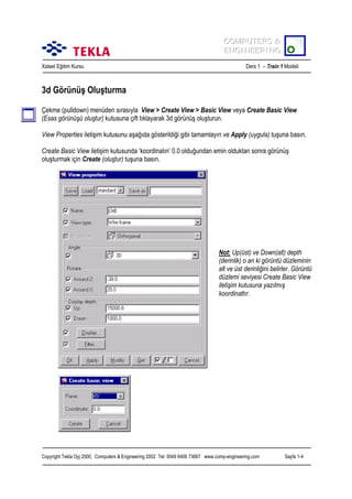 COMPUTERS &
COMPUTERS &
ENGINEERING
ENGINEERING
Xsteel Eğitim Kursu

Ders 1 – Train 1 Modeli

3d Görünüş Oluşturma
Çekme (pulldown) menüden sõrasõyla View > Create View > Basic View veya Create Basic View
(Esas görünüşü oluştur) kutusuna çift tõklayarak 3d görünüş oluşturun.
View Properties iletişim kutusunu aşağõda gösterildiği gibi tamamlayõn ve Apply (uygula) tuşuna basõn.
Create Basic View iletişim kutusunda ‘koordinatõn’ 0.0 olduğundan emin olduktan sonra görünüş
oluşturmak için Create (oluştur) tuşuna basõn.

Not: Up(üst) ve Down(alt) depth
(derinlik) o an ki görüntü düzleminin
alt ve üst derinliğini belirler. Görüntü
düzlemi seviyesi Create Basic View
iletişim kutusuna yazõlmõş
koordinattõr.

Copyright Tekla Oyj 2000, Computers & Engineering 2002 Tel: 0049 6406 73667 www.comp-engineering.com

Sayfa 1-4

 