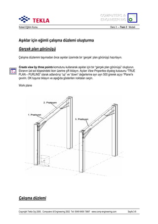 COMPUTERS &
COMPUTERS &
ENGINEERING
ENGINEERING
Xsteel Eğitim Kursu

Ders 3 – Train 3 Modeli

Aşõklar için eğimli çalõşma düzlemi oluşturma
Gerçek plan görünüşü
Çalõşma düzlemini taşõmadan önce aşõklar üzerinde bir ‘gerçek’ plan görünüşü hazõrlayõn.
Create view by three points komutunu kullanarak aşõklar için bir “gerçek plan görünüşü” oluşturun.
Ekranõn üst sol köşesindeki ikon üzerine çift tõklayõn. Açõlan View Properties diyalog kutusunu “TRUE
PLAN – PURLINS” olarak adlandõrõp “up” ve “down” değerlerine ayrõ ayrõ 500 girerek açõyõ “Plane”e
çevirin. OK tuşuna tõklayõn ve aşağõda gösterilen noktalarõ seçin.
Work plane

Çalõşma düzlemi
Copyright Tekla Oyj 2000, Computers & Engineering 2002 Tel: 0049 6406 73667 www.comp-engineering.com

Sayfa 3-9

 