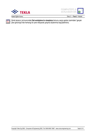 COMPUTERS &
COMPUTERS &
ENGINEERING
ENGINEERING
Xsteel Eğitim Kursu

Ders 3 – Train 3 Modeli

Şimdi ekranõn üst kõsmõndaki Set workplane to viewplane ikonunu seçip aşõklar üzerindeki “gerçek
plan görünüşü”nde herhangi bir yere tõklayarak çalõşma düzleminizi taşõyabilirsiniz.

Copyright Tekla Oyj 2000, Computers & Engineering 2002 Tel: 0049 6406 73667 www.comp-engineering.com

Sayfa 3-10

 