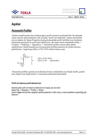 COMPUTERS &
COMPUTERS &
ENGINEERING
ENGINEERING
Xsteel Eğitim Kursu

Ders 3 – Train 3 Modeli

Aşõklar
Parametrik Profiller
Aşõklarõ modellemeden önce kullanacağõnõz profili seçmeniz gerekmektedir. Bu eğitimde
sactan imal bir şekil kullanalõm. Her ne kadar “profil veri tabanõnda” sacdan imal şekiller
mevcut değilse de; Beam Properties diyalog kutusundaki profil özellikleri yazõ kutularõnõ
kullanarak parametrik bir profil tarif edebilirsiniz. Bu işlemi ekran menüsünden Help ->
Contents -> Modeling -> Appendixes -> Parametrik profiles sõrasõnõ takip ederek
yapabilirsiniz. Şimdi ekranda mevcut parametrik profilleri gösteren bir yardõm ekranõnõ
görebilirsiniz. Aşağõ kayõp ZZh-s-t1*b1-t2*b2 etiketli olanõnõ seçin.

Parametrik profilleri girmek için kullanõlan format; isimlendirme için büyük harfler, gerekli
ilave bilgiler için küçük harfler ve numaralar kullanmak biçimindedir.

Profil veri tabanõna profil eklemek için:
İstenilen şekli profil veri tabanõna eklemenin bir başka yolu da vardõr.
Select File -> Database -> Profiles -> Modify...
Çekme Type menüsünden aşağõdaki şekilde gösterilen Z stilini seçin ve kesit özelliklerini gösterildiği gibi
doldurun.

Copyright Tekla Oyj 2000, Computers & Engineering 2002 Tel: 0049 6406 73667 www.comp-engineering.com

Sayfa 3-11

 