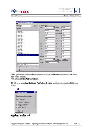 COMPUTERS &
COMPUTERS &
ENGINEERING
ENGINEERING
Xsteel Eğitim Kursu

Ders 3 – Train 3 Modeli

Dikkat: girdi ve csnr kutularõnõn 1’e eşit olmasõna ve cstype’in Default’e ayarlõ olmasõna dikkat edin.
(csnr = kesit numarasõ)
Profil isminin altõndaki Add tuşuna basõn.
OK tõklayõn ve sonra Save Database, To Working Directory seçeneğini seçerek tekrar OK tuşuna
tõklayõn.

Aşõklar eklemek
Copyright Tekla Oyj 2000, Computers & Engineering 2002 Tel: 0049 6406 73667 www.comp-engineering.com

Sayfa 3-12

 