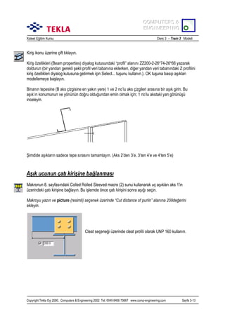 COMPUTERS &
COMPUTERS &
ENGINEERING
ENGINEERING
Xsteel Eğitim Kursu

Ders 3 – Train 3 Modeli

Kiriş ikonu üzerine çift tõklayõn.
Kiriş özellikleri (Beam properties) diyalog kutusundaki “profil” alanõnõ ZZ200-2-26*74-26*66 yazarak
doldurun (bir yandan gerekli şekli profil veri tabanõna eklerken, diğer yandan veri tabanõndaki Z profilini
kiriş özellikleri diyalog kutusuna getirmek için Select... tuşunu kullanõn.). OK tuşuna basõp aşõklarõ
modellemeye başlayõn.
Binanõn tepesine (B aks çizgisine en yakõn yere) 1 ve 2 no’lu aks çizgileri arasõna bir aşõk girin. Bu
aşõk’õn konumunun ve yönünün doğru olduğundan emin olmak için; 1 no’lu akstaki yan görünüşü
inceleyin.

Şimdide aşõklarõn sadece tepe sõrasõnõ tamamlayõn. (Aks 2’den 3’e, 3’ten 4’e ve 4’ten 5’e)

Aşõk ucunun çatõ kirişine bağlanmasõ
Makronun 8. sayfasõndaki Colled Rolled Sleeved macro (2) sunu kullanarak uç aşõklarõ aks 1’in
üzerindeki çatõ kirişine bağlayõn. Bu işlemde önce çatõ kirişini sonra aşõğõ seçin.
Makroyu yazõn ve picture (resimli) seçenek üzerinde “Cut distance of purlin” alanõna 200değerini
ekleyin.

Cleat seçeneği üzerinde cleat profili olarak UNP 160 kullanõn.

Copyright Tekla Oyj 2000, Computers & Engineering 2002 Tel: 0049 6406 73667 www.comp-engineering.com

Sayfa 3-13

 