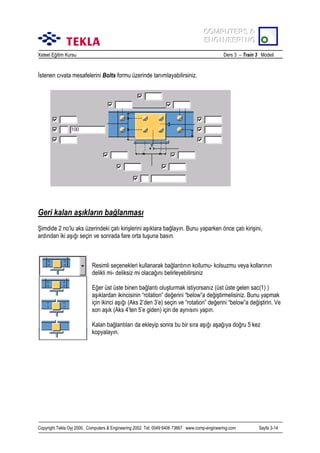 COMPUTERS &
COMPUTERS &
ENGINEERING
ENGINEERING
Xsteel Eğitim Kursu

Ders 3 – Train 3 Modeli

İstenen cõvata mesafelerini Bolts formu üzerinde tanõmlayabilirsiniz.

Geri kalan aşõklarõn bağlanmasõ
Şimdide 2 no’lu aks üzerindeki çatõ kirişlerini aşõklara bağlayõn. Bunu yaparken önce çatõ kirişini,
ardõndan iki aşõğõ seçin ve sonrada fare orta tuşuna basõn.

Resimli seçenekleri kullanarak bağlantõnõn kollumu- kolsuzmu veya kollarõnõn
delikli mi- deliksiz mi olacağõnõ belirleyebilirsiniz
Eğer üst üste binen bağlantõ oluşturmak istiyorsanõz (üst üste gelen sac(1) )
aşõklardan ikincisinin “rotation” değerini “below”a değiştirmelisiniz. Bunu yapmak
için ikinci aşõğõ (Aks 2’den 3’e) seçin ve “rotation” değerini “below”a değiştirin. Ve
son aşõk (Aks 4’ten 5’e giden) için de aynõsõnõ yapõn.
Kalan bağlantõlarõ da ekleyip sonra bu bir sõra aşõğõ aşağõya doğru 5 kez
kopyalayõn.

Copyright Tekla Oyj 2000, Computers & Engineering 2002 Tel: 0049 6406 73667 www.comp-engineering.com

Sayfa 3-14

 