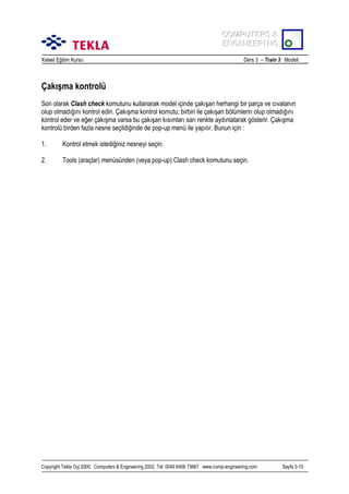 COMPUTERS &
COMPUTERS &
ENGINEERING
ENGINEERING
Xsteel Eğitim Kursu

Ders 3 – Train 3 Modeli

Çakõşma kontrolü
Son olarak Clash check komutunu kullanarak model içinde çakõşan herhangi bir parça ve cõvatanõn
olup olmadõğõnõ kontrol edin. Çakõşma kontrol komutu; birbiri ile çakõşan bölümlerin olup olmadõğõnõ
kontrol eder ve eğer çakõşma varsa bu çakõşan kõsõmlarõ sarõ renkte aydõnlatarak gösterir. Çakõşma
kontrolü birden fazla nesne seçildiğinde de pop-up menü ile yapõlõr. Bunun için :
1.

Kontrol etmek istediğiniz nesneyi seçin.

2.

Tools (araçlar) menüsünden (veya pop-up) Clash check komutunu seçin.

Copyright Tekla Oyj 2000, Computers & Engineering 2002 Tel: 0049 6406 73667 www.comp-engineering.com

Sayfa 3-15

 