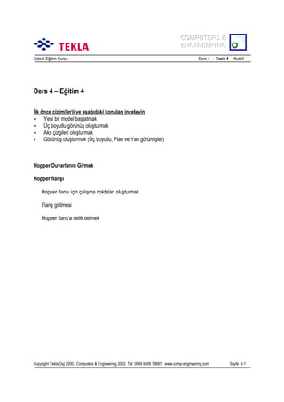 COMPUTERS &
COMPUTERS &
ENGINEERING
ENGINEERING
Xsteel Eğitim Kursu

Ders 4 – Train 4 Modeli

Ders 4 – Eğitim 4
İlk önce çizim(ler)i ve aşağõdaki konularõ inceleyin
• Yeni bir model başlatmak
• Üç boyutlu görünüş oluşturmak
• Aks çizgileri oluşturmak
•
Görünüş oluşturmak (Üç boyutlu, Plan ve Yan görünüşler)

Hopper Duvarlarõnõ Girmek
Hopper flanşõ
Hopper flanşõ için çalõşma noktalarõ oluşturmak
Flanş girilmesi
Hopper flanş’a delik delmek

Copyright Tekla Oyj 2000, Computers & Engineering 2002 Tel: 0049 6406 73667 www.comp-engineering.com

Sayfa 4-1

 
