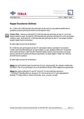 COMPUTERS &
COMPUTERS &
ENGINEERING
ENGINEERING
Xsteel Eğitim Kursu

Ders 4 – Train 4 Modeli

Hopper Duvarlarõnõn Girilmesi
RL + 2.400 ve RL 0.000 kotundaki plan görünüşleri alt alta veya yan yana gelecek şekilde ekrana
yerleştirip üç boyutlu görünüşü de ekranõn sol üst köşesine koyun.
Contour Plate makrosunu kullanarak RL+2.400 kotundaki plan görünüşte yer alan A-1 ve A-4 aks
kesişim noktalarõnõ seçin. Sonrada RL 0.000 kotundaki plan görünüşü üzerindeki B-3 ve B-2 aks kesişim
noktalarõnõ seçin. Şimdi tekrar RL +2.400 kotundaki plan görünüşte yer alan A-1 aks kesişim noktasõnõ
seçerek hopper duvarõnõ tamamlayõn.
Bu işlemi diğer üç duvar için de tekrarlayõn.
RL +2.400 kotu plan görünüşünde yer alan D-1 aks kesişim noktasõnõ yakõnlaştõrõn ve duvarlarõn
“middle” üzerine temellendirildiği için üst üste bindiğine ( iç içiçe geçtiğine) dikkat edin. Duvarlardan
birinin üstüne çift tõklayõn ( Eğer Chamfer Properties diyalog kutusunu açõk tutuyorsanõz üç boyutlu
görünüş üzerinde de duvarlara çift tõklamanõz gerekebilir.) ve Depth değerini “middle” dan “behind”a
çevirerek konumu ayarlayõn.
Bu işlemi diğer üç duvar için de tekrarlayõn.
Dikkat: bazõ görünüşlerde hopper duvarlarõndan bir kõsmõ görünmeyebilir. Bu, plakalarõn ebatlarõndan
kaynaklanõr. Plan ve yan görünüşlerin alt ve üst derinliklerini 500’den 3000’e değiştirmeniz gerekecektir.
Dikkat:eğer plaka profillerinde PL veya PLT yerine FLT ön ekini kullanmak istiyorsanõz
....|countries|???|profil|profitab.inp dosyasõna, PLT satõrõna benzer bir FLT satõrõ ekleyebilirsiniz.
Buradaki ??? ülkeye kullanõcõ ortamõnõ temsil eder. (euro, uk,usimp, aus gibi)

Copyright Tekla Oyj 2000, Computers & Engineering 2002 Tel: 0049 6406 73667 www.comp-engineering.com

Sayfa 4-3

 
