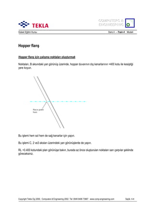 COMPUTERS &
COMPUTERS &
ENGINEERING
ENGINEERING
Xsteel Eğitim Kursu

Ders 4 – Train 4 Modeli

Hopper flanş
Hopper flanş için çalõşma noktalarõ oluşturmak
Noktalarõ, B aksõndaki yan görünüş üzerinde, hopper duvarõnõn dõş kenarlarõnõn +400 kotu ile kesiştiği
yere koyun.

Place point
here

Bu işlemi hem sol hem de sağ kenarlar için yapõn.
Bu işlemi C, 2 ve3 akslarõ üzerindeki yan görünüşlerde de yapõn.
RL +0.400 kotundaki plan görünüşe bakõn, burada az önce oluşturulan noktalarõ sarõ çarpõlar şeklinde
göreceksiniz.

Copyright Tekla Oyj 2000, Computers & Engineering 2002 Tel: 0049 6406 73667 www.comp-engineering.com

Sayfa 4-4

 