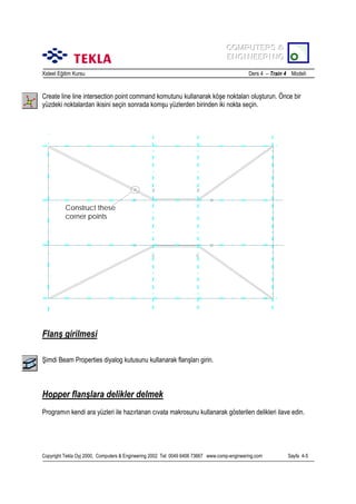 COMPUTERS &
COMPUTERS &
ENGINEERING
ENGINEERING
Xsteel Eğitim Kursu

Ders 4 – Train 4 Modeli

Create line line intersection point command komutunu kullanarak köşe noktalarõ oluşturun. Önce bir
yüzdeki noktalardan ikisini seçin sonrada komşu yüzlerden birinden iki nokta seçin.

Construct these
corner points

Flanş girilmesi
Şimdi Beam Properties diyalog kutusunu kullanarak flanşlarõ girin.

Hopper flanşlara delikler delmek
Programõn kendi ara yüzleri ile hazõrlanan cõvata makrosunu kullanarak gösterilen delikleri ilave edin.

Copyright Tekla Oyj 2000, Computers & Engineering 2002 Tel: 0049 6406 73667 www.comp-engineering.com

Sayfa 4-5

 