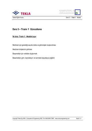 COMPUTERS &
COMPUTERS &
ENGINEERING
ENGINEERING
Xsteel Eğitim Kursu

Ders 5 – Train 1 Modeli

Ders 5 – Train 1 Güncelleme
İlk önce Train 1 Modelini açõn

Merdiven için gerektiği sayõda nokta ve görünüşler oluşturulmasõ
Merdiven kirişlerinin girilmesi
Basamaklar için noktalar oluşturmak
Basamaklarõ girin, kaynaklayõn ve sonrada kopyalayõp çoğaltõn

Copyright Tekla Oyj 2000, Computers & Engineering 2002 Tel: 0049 6406 73667 www.comp-engineering.com

Sayfa 5-1

 