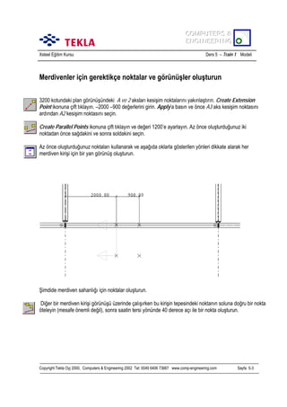 COMPUTERS &
COMPUTERS &
ENGINEERING
ENGINEERING
Xsteel Eğitim Kursu

Ders 5 – Train 1 Modeli

Merdivenler için gerektikçe noktalar ve görünüşler oluşturun
3200 kotundaki plan görünüşündeki A ve 2 akslarõ kesişim noktalarõnõ yakõnlaştõrõn. Create Extension
Point ikonuna çift tõklayõn. –2000 –900 değerlerini girin. Apply’a basõn ve önce A3 aks kesişim noktasõnõ
ardõndan A2 kesişim noktasõnõ seçin.
Create Parallel Points ikonuna çift tõklayõn ve değeri 1200’e ayarlayõn. Az önce oluşturduğunuz iki
noktadan önce sağdakini ve sonra soldakini seçin.
Az önce oluşturduğunuz noktalarõ kullanarak ve aşağõda oklarla gösterilen yönleri dikkate alarak her
merdiven kirişi için bir yan görünüş oluşturun.

Şimdide merdiven sahanlõğõ için noktalar oluşturun.
Diğer bir merdiven kirişi görünüşü üzerinde çalõşõrken bu kirişin tepesindeki noktanõn soluna doğru bir nokta
öteleyin (mesafe önemli değil), sonra saatin tersi yönünde 40 derece açõ ile bir nokta oluşturun.

Copyright Tekla Oyj 2000, Computers & Engineering 2002 Tel: 0049 6406 73667 www.comp-engineering.com

Sayfa 5-3

 