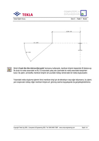 COMPUTERS &
COMPUTERS &
ENGINEERING
ENGINEERING
Xsteel Eğitim Kursu

Ders 5 – Train 1 Modeli

Şimdi Create line line intersection point komutunu kullanarak, merdiven kirişinin tepesinde 40 derece açõ
ile duran iki nokta arasõndaki ve RL 0.0 kotundaki yatay aks üzerindeki iki nokta arasõndaki kesişimleri
bulun. Bu işlem, sol tarafta; merdiven kirişinin alt ucundaki noktayõ temsil eden bir nokta oluşturacaktõr.
Yukarõdaki nokta oluşturma işlemini ikinci merdiven kirişi için de tekrarlayõn veya eğer istiyorsanõz, bu işlemi;
yeni oluşturulan noktayõ diğer merdiven kirişine ait görünüş üzerine kopyalayarak da gerçekleştirebilirsiniz.

Copyright Tekla Oyj 2000, Computers & Engineering 2002 Tel: 0049 6406 73667 www.comp-engineering.com

Sayfa 5-4

 