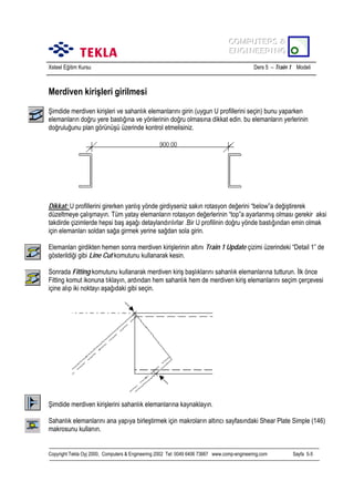 COMPUTERS &
COMPUTERS &
ENGINEERING
ENGINEERING
Xsteel Eğitim Kursu

Ders 5 – Train 1 Modeli

Merdiven kirişleri girilmesi
Şimdide merdiven kirişleri ve sahanlõk elemanlarõnõ girin (uygun U profillerini seçin) bunu yaparken
elemanlarõn doğru yere bastõğõna ve yönlerinin doğru olmasõna dikkat edin. bu elemanlarõn yerlerinin
doğruluğunu plan görünüşü üzerinde kontrol etmelisiniz.

Dikkat: U profillerini girerken yanlõş yönde girdiyseniz sakõn rotasyon değerini “below”a değiştirerek
düzeltmeye çalõşmayõn. Tüm yatay elemanlarõn rotasyon değerlerinin “top”a ayarlanmõş olmasõ gerekir aksi
takdirde çizimlerde hepsi baş aşağõ detaylandõrõlõrlar .Bir U profilinin doğru yönde bastõğõndan emin olmak
için elemanlarõ soldan sağa girmek yerine sağdan sola girin.
Elemanlarõ girdikten hemen sonra merdiven kirişlerinin altõnõ Train 1 Update çizimi üzerindeki “Detail 1” de
gösterildiği gibi Line Cut komutunu kullanarak kesin.
Sonrada Fitting komutunu kullanarak merdiven kiriş başlõklarõnõ sahanlõk elemanlarõna tutturun. İlk önce
Fitting komut ikonuna tõklayõn, ardõndan hem sahanlõk hem de merdiven kiriş elemanlarõnõ seçim çerçevesi
içine alõp iki noktayõ aşağõdaki gibi seçin.

Şimdide merdiven kirişlerini sahanlõk elemanlarõna kaynaklayõn.
Sahanlõk elemanlarõnõ ana yapõya birleştirmek için makrolarõn altõncõ sayfasõndaki Shear Plate Simple (146)
makrosunu kullanõn.

Copyright Tekla Oyj 2000, Computers & Engineering 2002 Tel: 0049 6406 73667 www.comp-engineering.com

Sayfa 5-5

 