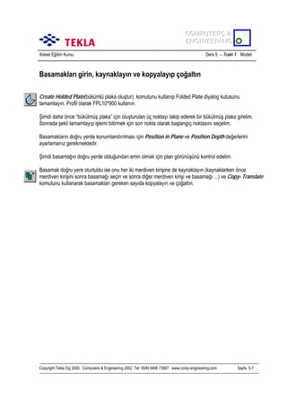 COMPUTERS &
COMPUTERS &
ENGINEERING
ENGINEERING
Xsteel Eğitim Kursu

Ders 5 – Train 1 Modeli

Basamaklarõ girin, kaynaklayõn ve kopyalayõp çoğaltõn
Create Holded Plate(bükümlü plaka oluştur) komutunu kullanõp Folded Plate diyalog kutusunu
tamamlayõn. Profil olarak FPL10*900 kullanõn.
Şimdi daha önce “bükülmüş plaka” için oluşturulan üç noktayõ takip ederek bir bükülmüş plaka girelim.
Sonrada şekli tamamlayõp işlemi bitirmek için son nokta olarak başlangõç noktasõnõ seçelim.
Basamaklarõn doğru yerde konumlandõrõlmasõ için Position in Plane ve Position Depth değerlerini
ayarlamanõz gerekmektedir.
Şimdi basamağõn doğru yerde olduğundan emin olmak için plan görünüşünü kontrol edelim.
Basamak doğru yere oturtuldu ise onu her iki merdiven kirişine de kaynaklayõn (kaynaklarken önce
merdiven kirişini sonra basamağõ seçin ve sonra diğer merdiven kirişi ve basamağõ ...) ve Copy- Translate
komutunu kullanarak basamaklarõ gereken sayõda kopyalayõn ve çoğaltõn.

Copyright Tekla Oyj 2000, Computers & Engineering 2002 Tel: 0049 6406 73667 www.comp-engineering.com

Sayfa 5-7

 