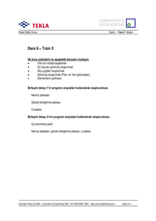 COMPUTERS &
COMPUTERS &
ENGINEERING
ENGINEERING
Xsteel Eğitim Kursu

Ders6 – Train 5 Modeli

Ders 6 – Train 5
İlk önce çizim(ler)i ve aşağõdaki konularõ inceleyin
•
Yeni bir model başlatmak
•
Üç boyutlu görünüş oluşturmak
•
Aks çizgileri oluşturmak
•
Görünüş oluşturmak (Plan ve Yan görünüşler)
•
Elemanlarõn girilmesi
Birleşim detayõ 1’in program arayüzleri kullanõlarak oluşturulmasõ
Nervür plakalarõ
Gövde birleştirme plakasõ
Cõvatalar
Birleşim detayõ 2’nin program arayüzleri kullanõlarak oluşturulmasõ
Uç hazõrlama şekli
Nervür plakalarõ, gövde birleştirme plakasõ, cõvatalar

Copyright Tekla Oyj 2000, Computers & Engineering 2002 Tel: 0049 6406 73667 www.comp-engineering.com

Sayfa 6-1

 