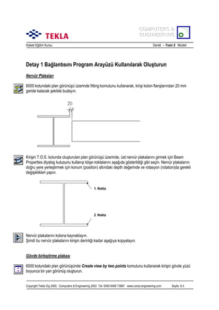 COMPUTERS &
COMPUTERS &
ENGINEERING
ENGINEERING
Xsteel Eğitim Kursu

Ders6 – Train 5 Modeli

Detay 1 Bağlantõsõnõ Program Arayüzü Kullanõlarak Oluşturun
Nervür Plakalarõ
6000 kotundaki plan görünüşü üzerinde fitting komutunu kullanarak, kirişi kolon flanşlarõndan 20 mm
geride kalacak şekilde budayõn.

Kirişin T.O.S. kotunda oluşturulan plan görünüşü üzerinde, üst nervür plakalarõnõ girmek için Beam
Properties diyalog kutusunu kullanõp köşe noktalarõnõ aşağõda gösterildiği gibi seçin. Nervür plakalarõnõ
doğru yere yerleştirmek için konum (position) altõndaki depth değerinde ve rotasyon (rotation)da gerekli
değişiklikleri yapõn.

1. Nokta

2. Nokta

Nervür plakalarõnõ kolona kaynaklayõn.
Şimdi bu nervür plakalarõnõ kirişin derinliği kadar aşağõya kopyalayõn.
Gövde birleştirme plakasõ
6000 kotundaki plan görünüşünde Create view by two points komutunu kullanarak kirişin gövde yüzü
boyunca bir yan görünüş oluşturun.
Copyright Tekla Oyj 2000, Computers & Engineering 2002 Tel: 0049 6406 73667 www.comp-engineering.com

Sayfa 6-3

 