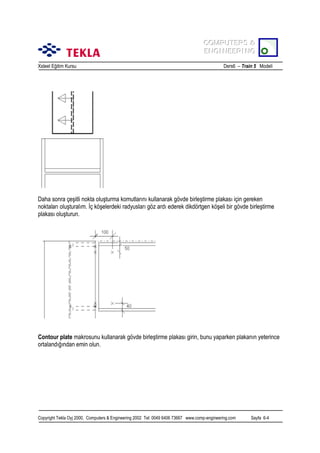 COMPUTERS &
COMPUTERS &
ENGINEERING
ENGINEERING
Xsteel Eğitim Kursu

Ders6 – Train 5 Modeli

Daha sonra çeşitli nokta oluşturma komutlarõnõ kullanarak gövde birleştirme plakasõ için gereken
noktalarõ oluşturalõm. İç köşelerdeki radyuslarõ göz ardõ ederek dikdörtgen köşeli bir gövde birleştirme
plakasõ oluşturun.

Contour plate makrosunu kullanarak gövde birleştirme plakasõ girin, bunu yaparken plakanõn yeterince
ortalandõğõndan emin olun.

Copyright Tekla Oyj 2000, Computers & Engineering 2002 Tel: 0049 6406 73667 www.comp-engineering.com

Sayfa 6-4

 