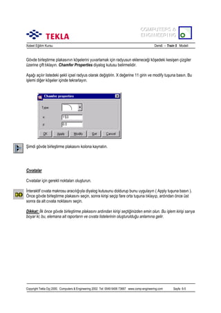COMPUTERS &
COMPUTERS &
ENGINEERING
ENGINEERING
Xsteel Eğitim Kursu

Ders6 – Train 5 Modeli

Gövde birleştirme plakasõnõn köşelerini yuvarlamak için radyusun ekleneceği köşedeki kesişen çizgiler
üzerine çift tõklayõn. Chamfer Properties diyalog kutusu belirmelidir.
Aşağõ açõlõr listedeki şekli içsel radyus olarak değiştirin. X değerine 11 girin ve modify tuşuna basõn. Bu
işlemi diğer köşeler içinde tekrarlayõn.

Şimdi gövde birleştirme plakasõnõ kolona kaynatõn.

Cõvatalar
Cõvatalar için gerekli noktalarõ oluşturun.
İnteraktif cõvata makrosu aracõlõğõyla diyalog kutusunu doldurup bunu uygulayõn ( Apply tuşuna basõn ).
Önce gövde birleştirme plakasõnõ seçin, sonra kirişi seçip fare orta tuşuna tõklayõp, ardõndan önce üst
sonra da alt cõvata noktasõnõ seçin.
Dikkat: İlk önce gövde birleştirme plakasõnõ ardõndan kirişi seçtiğinizden emin olun. Bu işlem kirişi sarõya
boyar ki; bu, elemana ait raporlarõn ve cõvata listelerinin oluşturulduğu anlamõna gelir.

Copyright Tekla Oyj 2000, Computers & Engineering 2002 Tel: 0049 6406 73667 www.comp-engineering.com

Sayfa 6-5

 