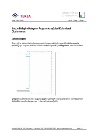 COMPUTERS &
COMPUTERS &
ENGINEERING
ENGINEERING
Xsteel Eğitim Kursu

Ders6 – Train 5 Modeli

2 no.lu Birleşim Detayõnõn Program Arayüzleri Kullanõlarak
Oluşturulmasõ
Uç hazõrlama şekli
Kirişin sağ uç noktasõndaki uç hazõrlama şeklini oluşturmak için önce gerekli noktalarõ aşağõda
gösterildiği gibi oluşturun ve sonra kirişin ucunu kesip ayõrmak için Polygon Cut komutunu kullanõn.

İç köşeleri yuvarlamak için köşe oluşturan çizgiler üzerine çift tõklayõp açõlan ekran üzerinde gereken
değişiklikleri yapõp buralarõ yarõçapõ 11 olan radyuslara değiştirin.

Copyright Tekla Oyj 2000, Computers & Engineering 2002 Tel: 0049 6406 73667 www.comp-engineering.com

Sayfa 6-6

 