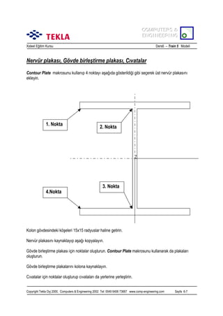 COMPUTERS &
COMPUTERS &
ENGINEERING
ENGINEERING
Xsteel Eğitim Kursu

Ders6 – Train 5 Modeli

Nervür plakasõ, Gövde birleştirme plakasõ, Cõvatalar
Contour Plate makrosunu kullanõp 4 noktayõ aşağõda gösterildiği gibi seçerek üst nervür plakasõnõ
ekleyin.

1. Nokta

4.Nokta

2. Nokta

3. Nokta

Kolon gövdesindeki köşeleri 15x15 radyuslar haline getirin.
Nervür plakasõnõ kaynaklayõp aşağõ kopyalayõn.
Gövde birleştirme plakasõ için noktalar oluşturun. Contour Plate makrosunu kullanarak da plakalarõ
oluşturun.
Gövde birleştirme plakalarõnõ kolona kaynaklayõn.
Cõvatalar için noktalar oluşturup cõvatalarõ da yerlerine yerleştirin.
Copyright Tekla Oyj 2000, Computers & Engineering 2002 Tel: 0049 6406 73667 www.comp-engineering.com

Sayfa 6-7

 