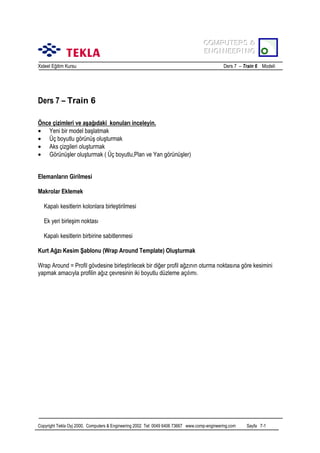 COMPUTERS &
COMPUTERS &
ENGINEERING
ENGINEERING
Xsteel Eğitim Kursu

Ders 7 – Train 6 Modeli

Ders 7 – Train 6
Önce çizimleri ve aşağõdaki konularõ inceleyin.
• Yeni bir model başlatmak
• Üç boyutlu görünüş oluşturmak
• Aks çizgileri oluşturmak
• Görünüşler oluşturmak ( Üç boyutlu,Plan ve Yan görünüşler)
Elemanlarõn Girilmesi
Makrolar Eklemek
Kapalõ kesitlerin kolonlara birleştirilmesi
Ek yeri birleşim noktasõ
Kapalõ kesitlerin birbirine sabitlenmesi
Kurt Ağzõ Kesim Şablonu (Wrap Around Template) Oluşturmak
Wrap Around = Profil gövdesine birleştirilecek bir diğer profil ağzõnõn oturma noktasõna göre kesimini
yapmak amacõyla profilin ağõz çevresinin iki boyutlu düzleme açõlõmõ.

Copyright Tekla Oyj 2000, Computers & Engineering 2002 Tel: 0049 6406 73667 www.comp-engineering.com

Sayfa 7-1

 