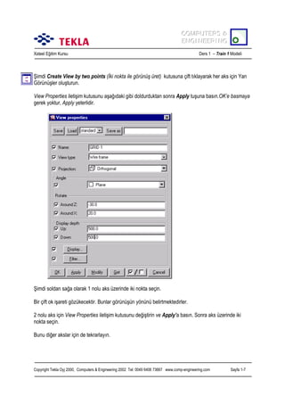 COMPUTERS &
COMPUTERS &
ENGINEERING
ENGINEERING
Xsteel Eğitim Kursu

Ders 1 – Train 1 Modeli

Şimdi Create View by two points (İki nokta ile görünüş üret) kutusuna çift tõklayarak her aks için Yan
Görünüşler oluşturun.
View Properties iletişim kutusunu aşağõdaki gibi doldurduktan sonra Apply tuşuna basõn.OK’e basmaya
gerek yoktur, Apply yeterlidir.

Şimdi soldan sağa olarak 1 nolu aks üzerinde iki nokta seçin.
Bir çift ok işareti gözükecektir. Bunlar görünüşün yönünü belirtmektedirler.
2 nolu aks için View Properties iletişim kutusunu değiştirin ve Apply’a basõn. Sonra aks üzerinde iki
nokta seçin.
Bunu diğer akslar için de tekrarlayõn.

Copyright Tekla Oyj 2000, Computers & Engineering 2002 Tel: 0049 6406 73667 www.comp-engineering.com

Sayfa 1-7

 