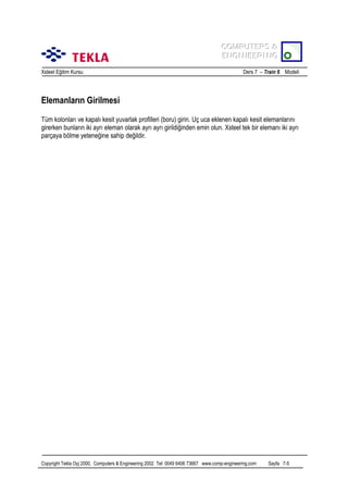 COMPUTERS &
COMPUTERS &
ENGINEERING
ENGINEERING
Xsteel Eğitim Kursu

Ders 7 – Train 6 Modeli

Elemanlarõn Girilmesi
Tüm kolonlarõ ve kapalõ kesit yuvarlak profilleri (boru) girin. Uç uca eklenen kapalõ kesit elemanlarõnõ
girerken bunlarõn iki ayrõ eleman olarak ayrõ ayrõ girildiğinden emin olun. Xsteel tek bir elemanõ iki ayrõ
parçaya bölme yeteneğine sahip değildir.

Copyright Tekla Oyj 2000, Computers & Engineering 2002 Tel: 0049 6406 73667 www.comp-engineering.com

Sayfa 7-5

 
