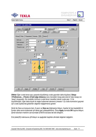 COMPUTERS &
COMPUTERS &
ENGINEERING
ENGINEERING
Xsteel Eğitim Kursu

Ders 7 – Train 6 Modeli

Dikkat: Eğer cõvata kenar payõ çarpanla büyütülmüş cõvata çapõndan daha küçükse ( Setup>Preferences...->Factor of bolt edge distance.) ana menüdeki mesaj alanõnda bir hata mesajõ (ve
‘beep’) oluşacaktõr. Bu modelde minimum cõvata kenar mesafesi olarak cõvata çapõ 1.2 ile
büyütülmüştür. Eğer daha büyük bir değer kullanmak isterseniz (mesela 1.5) cõvata kontrolünü geçmek
için cõvata sayfasõnda gösterilen değerleri değiştirmeniz gerekir.
Şimdi de Save as kutusuna train_6 yazõn ve Save as düğmesine tõklayõn. Ayarlar bir kez kaydedildi mi
bunlarõ daha sonra kullanmak için tekrar geri yükleyebilirsiniz. Önce Apply sonrada OK tuşuna tõklayõn.
Şimdi kolonlarõn herbirini üst kõsõmdaki Q160’lõk borulara tek tek birleştirin.
End plate(29) makrosuna çift tõklayõn ve aşağõdaki başlõklar altõndaki değerleri değiştirin.

Copyright Tekla Oyj 2000, Computers & Engineering 2002 Tel: 0049 6406 73667 www.comp-engineering.com

Sayfa 7-7

 