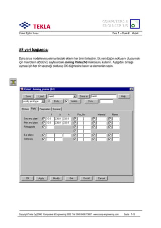 COMPUTERS &
COMPUTERS &
ENGINEERING
ENGINEERING
Xsteel Eğitim Kursu

Ders 7 – Train 6 Modeli

Ek yeri bağlantõsõ
Daha önce modellenmiş elemanlardaki eklerin her birini birleştirin. Ek yeri düğüm noktasõnõ oluşturmak
için makrolarõn dördüncü sayfasõndaki Joining Plates(14) makrosunu kullanõn. Aşağõdaki örneğe
uymasõ için her bir seçeneği doldurup OK düğmesine basõn ve elemanlarõ seçin.

Copyright Tekla Oyj 2000, Computers & Engineering 2002 Tel: 0049 6406 73667 www.comp-engineering.com

Sayfa 7-10

 