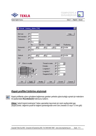 COMPUTERS &
COMPUTERS &
ENGINEERING
ENGINEERING
Xsteel Eğitim Kursu

Ders 7 – Train 6 Modeli

Kapalõ profilleri birbirine alõştõrmak
Kapalõ profillerde uçlarõn gövdelere bağlanmasõ gereken yerlerde uçlara kurtağzõ açmak için makrolarõn
ilk sayfasõndaki Roundtube(23) makrosunu kullanõn.
Dikkat: “yeterli boşluk bõrakmama” hatasõ yapmaktan kaçõnmak için resim sayfasõndaki gap
(boşluk,aralõk) değerinin pozitif bir değere ayarlandõğõndan emin olun (mesela 0.5 veya 1.0 mm gibi).

Copyright Tekla Oyj 2000, Computers & Engineering 2002 Tel: 0049 6406 73667 www.comp-engineering.com

Sayfa 7-11

 
