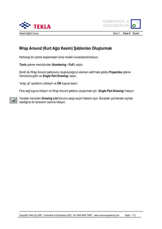 COMPUTERS &
COMPUTERS &
ENGINEERING
ENGINEERING
Xsteel Eğitim Kursu

Ders 7 – Train 6 Modeli

Wrap Around (Kurt Ağzõ Kesim) Şablonlarõ Oluşturmak
Herhangi bir çizime başlamadan önce modeli numaralandõrmalõyõz.
Tools çekme menüsünden Numbering - Full’u seçin.
Şimdi de Wrap Around şablonunu oluşturacağõnõz elemanõ aktif hale getirip Properties çekme
menüsüne gidin ve Single Part Drawing’i seçin.
“wrap_tp” ayarlarõnõ yükleyin ve OK tuşuna basõn.
Fare sağ tuşuna tõklayõn ve Wrap Around şablonu oluşturmak için Single Part Drawing’i tõklayõn
Yandaki menüden Drawing List ikonunu seçip seçim listesini açõn. Buradaki çizimlerden açmak
istediğiniz bir tanesinin üzerine tõklayõn.

Copyright Tekla Oyj 2000, Computers & Engineering 2002 Tel: 0049 6406 73667 www.comp-engineering.com

Sayfa 7-12

 
