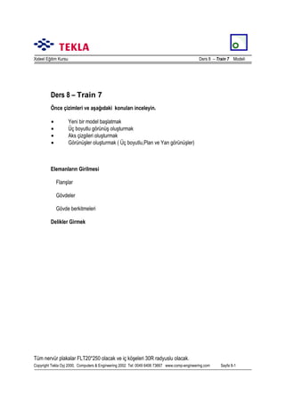 Xsteel Eğitim Kursu

Ders 8 – Train 7 Modeli

Ders 8 – Train 7
Önce çizimleri ve aşağõdaki konularõ inceleyin.
•
•
•
•

Yeni bir model başlatmak
Üç boyutlu görünüş oluşturmak
Aks çizgileri oluşturmak
Görünüşler oluşturmak ( Üç boyutlu,Plan ve Yan görünüşler)

Elemanlarõn Girilmesi
Flanşlar
Gövdeler
Gövde berkitmeleri
Delikler Girmek

Tüm nervür plakalar FLT20*250 olacak ve iç köşeleri 30R radyuslu olacak.
Copyright Tekla Oyj 2000, Computers & Engineering 2002 Tel: 0049 6406 73667 www.comp-engineering.com

Sayfa 8-1

 