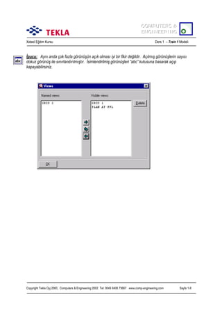 COMPUTERS &
COMPUTERS &
ENGINEERING
ENGINEERING
Xsteel Eğitim Kursu

Ders 1 – Train 1 Modeli

İpucu: Aynõ anda çok fazla görünüşün açõk olmasõ iyi bir fikir değildir. Açõlmõş görünüşlerin sayõsõ
dokuz görünüş ile sõnõrlandõrõlmõştõr. İsimlendirilmiş görünüşleri “abc” kutusuna basarak açõp
kapayabilirsiniz.

Copyright Tekla Oyj 2000, Computers & Engineering 2002 Tel: 0049 6406 73667 www.comp-engineering.com

Sayfa 1-8

 