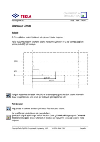 COMPUTERS &
COMPUTERS &
ENGINEERING
ENGINEERING
Xsteel Eğitim Kursu

Ders 8 – Train 7 Modeli

Elemanlarõ Girmek
Flanşlar
İlk önce plakalarõn yerlerini belirlemek için çalõşma noktalarõ oluşturun.
Nokta oluşturma araçlarõnõ kullanarak çalõşma noktalarõnõn yerlerini 1 no’lu aks üzerinde aşağõdaki
şekilde gösterildiği gibi belirleyin.

Flanşlarõ modellemek için Beam komutunu ve en son oluşturduğunuz noktalarõ kullanõn. Flanşlarõn
doğru yerleştirildiğinden emin olmak için Üç boyutlu görünüşü kontrol edin.
Kiriş Gövdesi
Kiriş gövdesi ve berkitme levhalarõ için Contour Plate komutunu kullanõn.
Üst ve alt flanşlarõ görüntülemek için zoomu kullanõn.
Şimdide alt flanş ve eğimli flanşõn kesişim noktasõnõ üstten görülecek şekilde yaklaştõrõn. Create line
line intersection point aracõnõ kullanarak alt flanşlarõn üst yüzeylerinin kesişeceği yerde bir nokta
oluşturun.

Copyright Tekla Oyj 2000, Computers & Engineering 2002

Tel: 0049 6406 73667

Sayfa 8-4

 